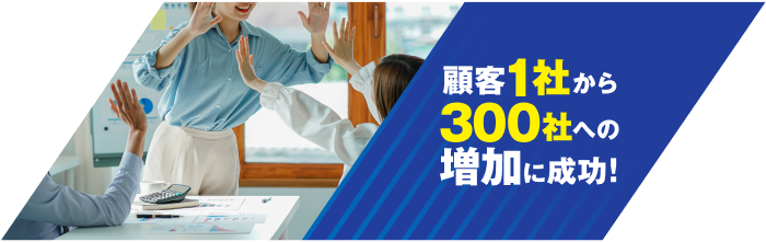 顧客1社から300社への増加に成功！